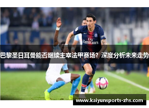 巴黎圣日耳曼能否继续主宰法甲赛场？深度分析未来走势